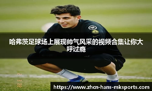 哈弗茨足球场上展现帅气风采的视频合集让你大呼过瘾